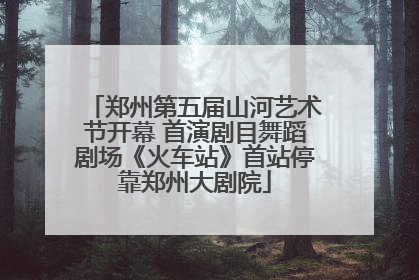 郑州第五届山河艺术节开幕 首演剧目舞蹈剧场《火车站》首站停靠郑州大剧院