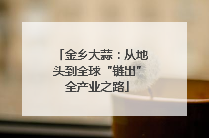 金乡大蒜：从地头到全球“链出”全产业之路
