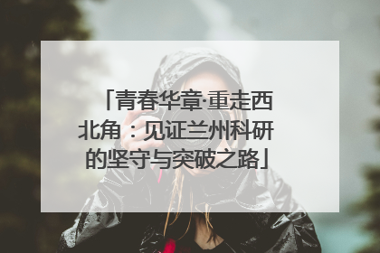 青春华章·重走西北角：见证兰州科研的坚守与突破之路