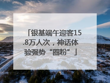 银基端午迎客15.8万人次，神话体验强势“圈粉”