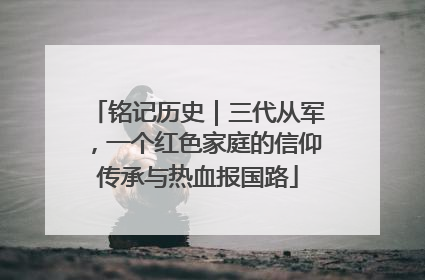 铭记历史｜三代从军，一个红色家庭的信仰传承与热血报国路
