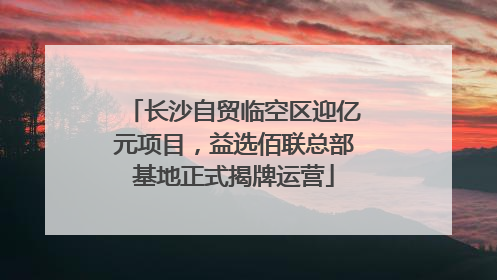 长沙自贸临空区迎亿元项目，益选佰联总部基地正式揭牌运营