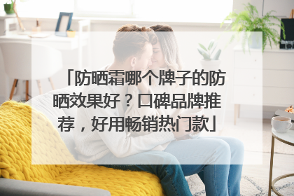 防晒霜哪个牌子的防晒效果好？口碑品牌推荐，好用畅销热门款