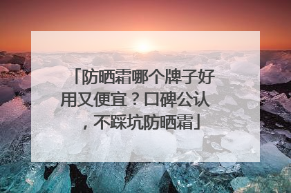 防晒霜哪个牌子好用又便宜？口碑公认，不踩坑防晒霜