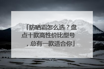 防晒霜怎么选？盘点十款高性价比型号，总有一款适合你