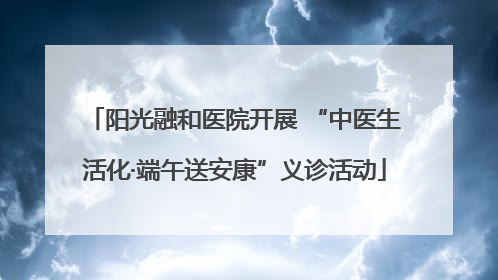 阳光融和医院开展 “中医生活化·端午送安康”义诊活动