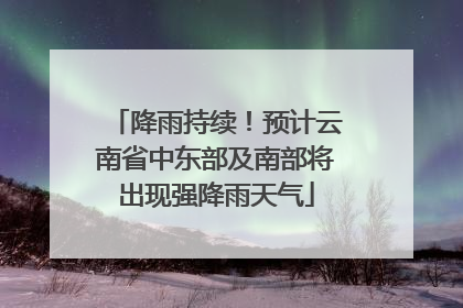 降雨持续！预计云南省中东部及南部将出现强降雨天气