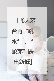 飞天茅台再“跳水”，“蛇茅”跌出新低