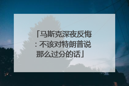 马斯克深夜反悔：不该对特朗普说那么过分的话