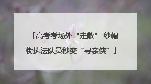 高考考场外“走散” 纱帽街执法队员秒变“寻亲侠”