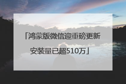 鸿蒙版微信迎重磅更新 安装量已超510万