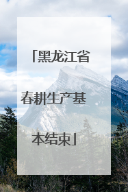 黑龙江省春耕生产基本结束