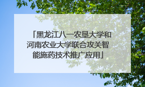 黑龙江八一农垦大学和河南农业大学联合攻关智能施药技术推广应用
