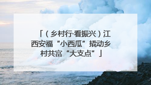 （乡村行·看振兴）江西安福“小西瓜”撬动乡村共富“大支点”