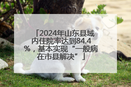 2024年山东县域内住院率达到84.4%，基本实现“一般病在市县解决”
