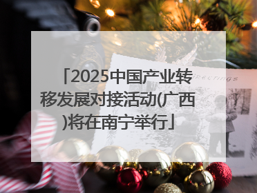 2025中国产业转移发展对接活动(广西)将在南宁举行