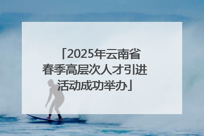 2025年云南省春季高层次人才引进活动成功举办