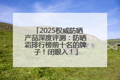 2025权威防晒产品深度评测：防晒霜排行榜前十名的牌子！闭眼入！