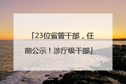23位省管干部，任前公示！涉厅级干部