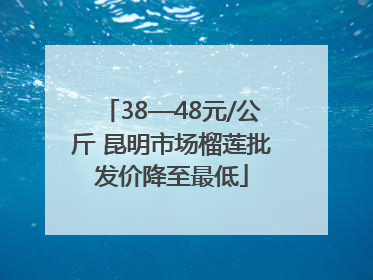 38—48元/公斤 昆明市场榴莲批发价降至最低