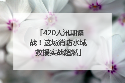 420人汛期备战！这场消防水域救援实战超燃